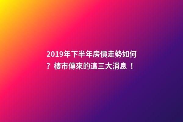 2019年下半年房價走勢如何？樓市傳來的這三大消息！